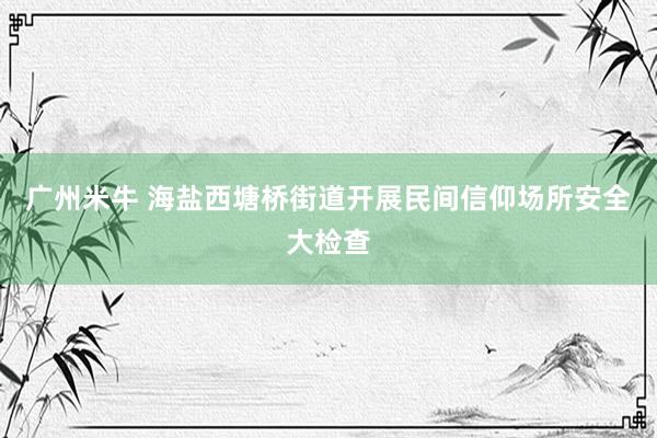 广州米牛 海盐西塘桥街道开展民间信仰场所安全大检查