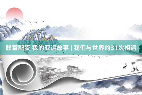 联富配资 我的亚运故事 | 我们与世界的31次相遇