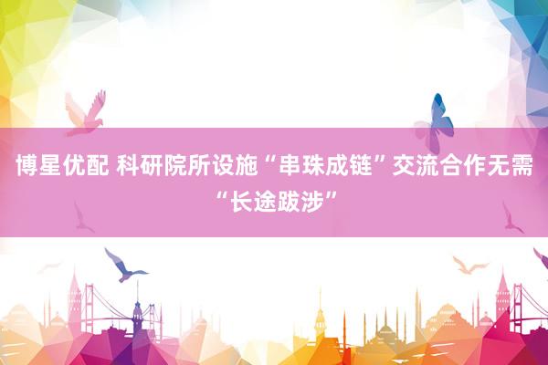 博星优配 科研院所设施“串珠成链”交流合作无需“长途跋涉”