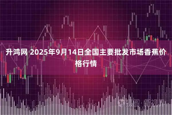 升鸿网 2025年9月14日全国主要批发市场香蕉价格行情