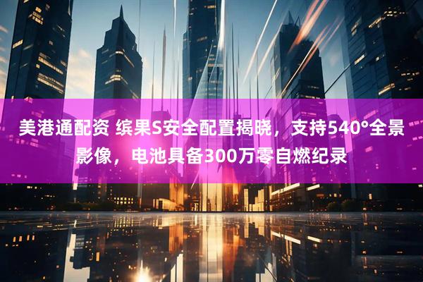 美港通配资 缤果S安全配置揭晓，支持540°全景影像，电池具备300万零自燃纪录