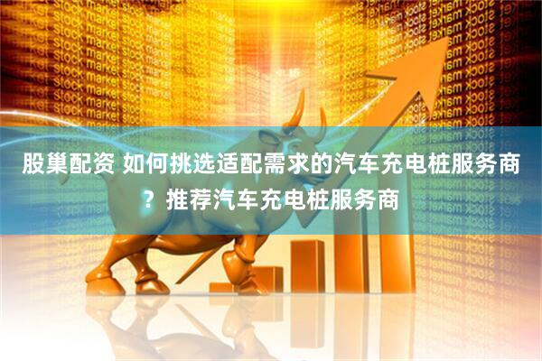 股巢配资 如何挑选适配需求的汽车充电桩服务商？推荐汽车充电桩服务商