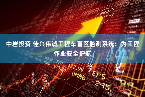 中岩投资 佳兴伟诚工程车盲区监测系统：为工程作业安全护航