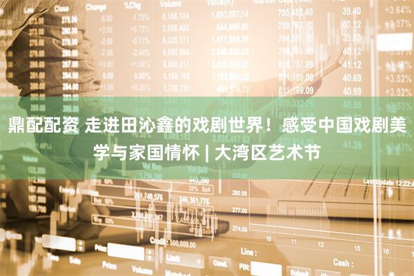 鼎配配资 走进田沁鑫的戏剧世界！感受中国戏剧美学与家国情怀 | 大湾区艺术节