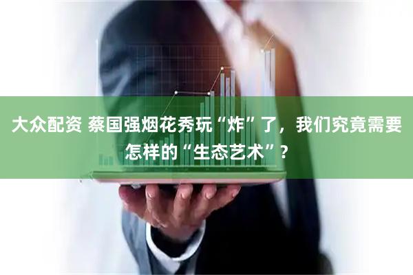 大众配资 蔡国强烟花秀玩“炸”了，我们究竟需要怎样的“生态艺术”？