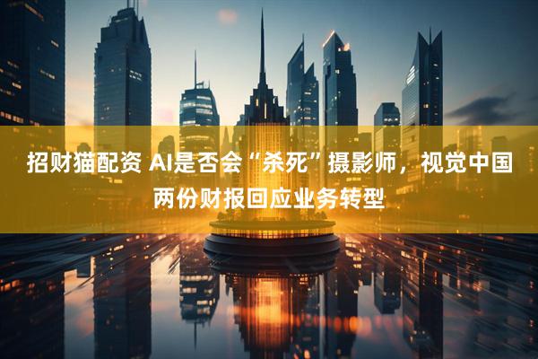 招财猫配资 AI是否会“杀死”摄影师，视觉中国两份财报回应业务转型