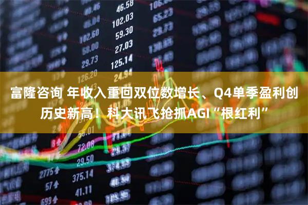 富隆咨询 年收入重回双位数增长、Q4单季盈利创历史新高！科大讯飞抢抓AGI“根红利”