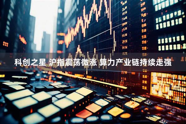 科创之星 沪指震荡微涨 算力产业链持续走强