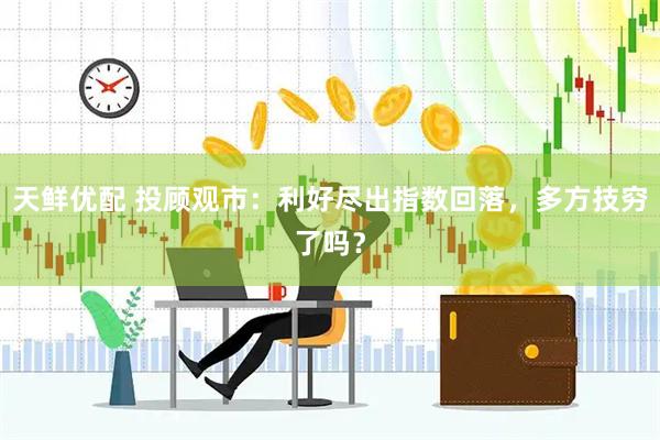 天鲜优配 投顾观市：利好尽出指数回落，多方技穷了吗？