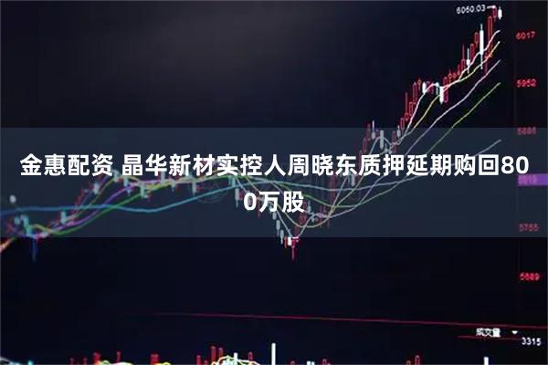 金惠配资 晶华新材实控人周晓东质押延期购回800万股