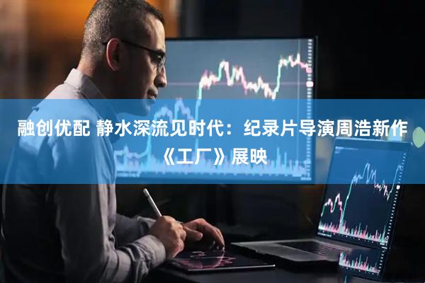 融创优配 静水深流见时代：纪录片导演周浩新作《工厂》展映