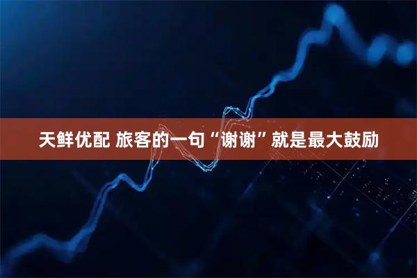 天鲜优配 旅客的一句“谢谢”就是最大鼓励