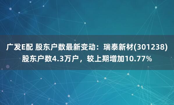 广发E配 股东户数最新变动:瑞泰新材(301238)股东户数4.3万户,较上期增加10.77%