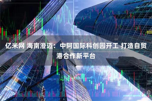 亿米网 海南澄迈:中阿国际科创园开工 打造自贸港合作新平台