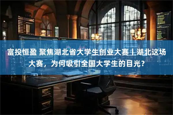 富投恒盈 聚焦湖北省大学生创业大赛丨湖北这场大赛,为何吸引全国大学生的目光?