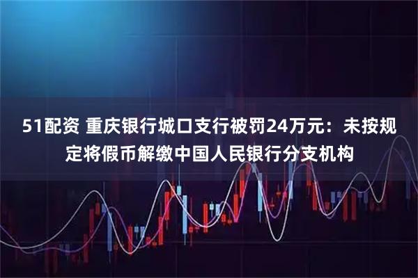 51配资 重庆银行城口支行被罚24万元:未按规定将假币解缴中国人民银行分支机构