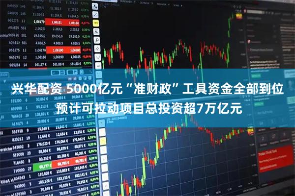 兴华配资 5000亿元“准财政”工具资金全部到位 预计可拉动项目总投资超7万亿元