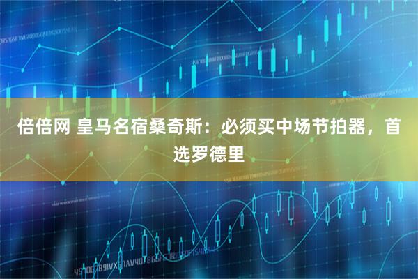 倍倍网 皇马名宿桑奇斯：必须买中场节拍器，首选罗德里