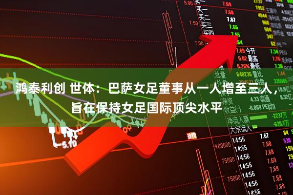 鸿泰利创 世体:巴萨女足董事从一人增至三人,旨在保持女足国际顶尖水平